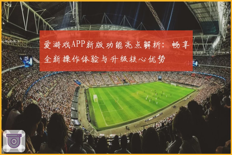 爱游戏APP新版功能亮点解析：畅享全新操作体验与升级核心优势