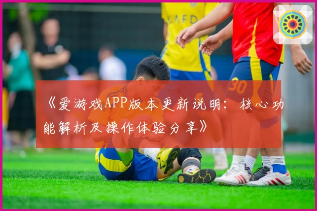 《爱游戏APP版本更新说明：核心功能解析及操作体验分享》