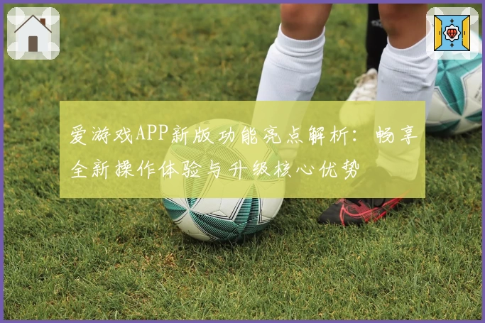爱游戏APP新版功能亮点解析：畅享全新操作体验与升级核心优势