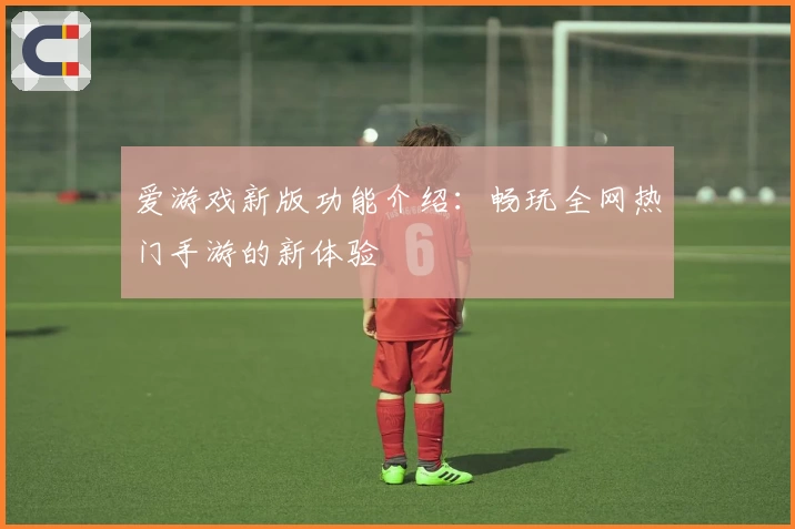 爱游戏新版功能介绍：畅玩全网热门手游的新体验