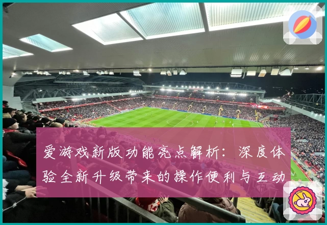 爱游戏新版功能亮点解析：深度体验全新升级带来的操作便利与互动乐趣