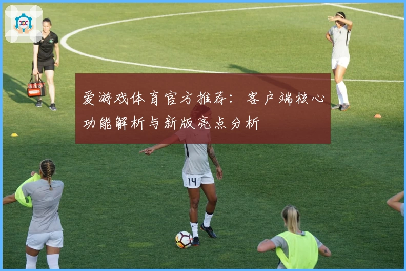 爱游戏体育官方推荐：客户端核心功能解析与新版亮点分析